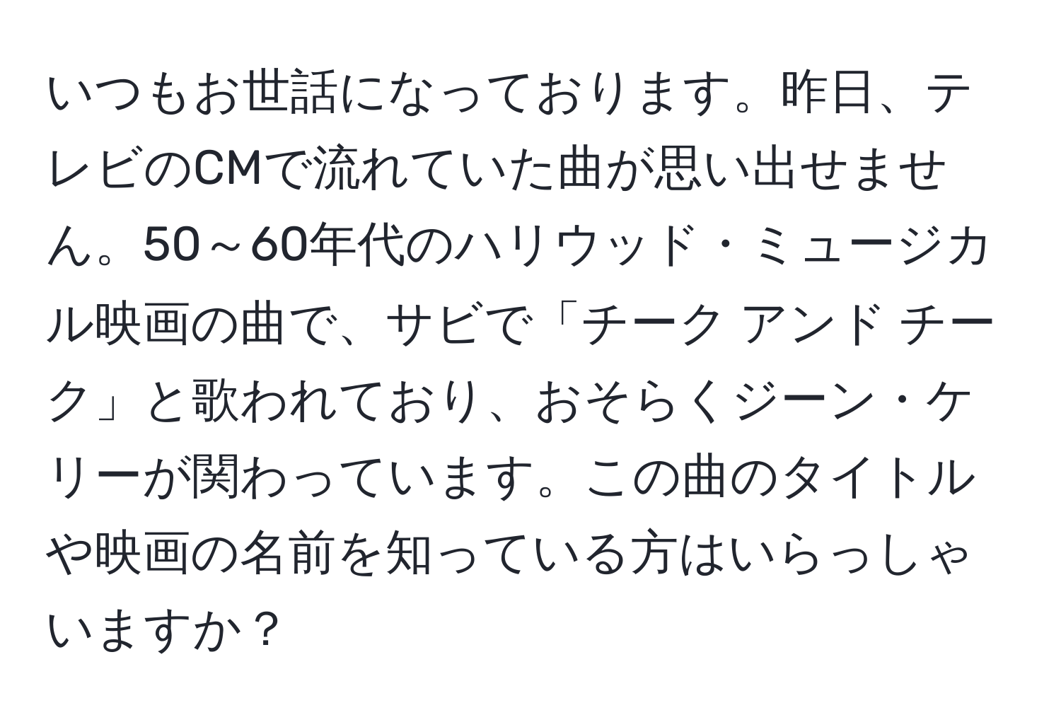 いつもお世話になっております。昨日、テレビのCMで流れていた曲が思い出せません。50～60年代のハリウッド・ミュージカル映画の曲で、サビで「チーク アンド チーク」と歌われており、おそらくジーン・ケリーが関わっています。この曲のタイトルや映画の名前を知っている方はいらっしゃいますか？