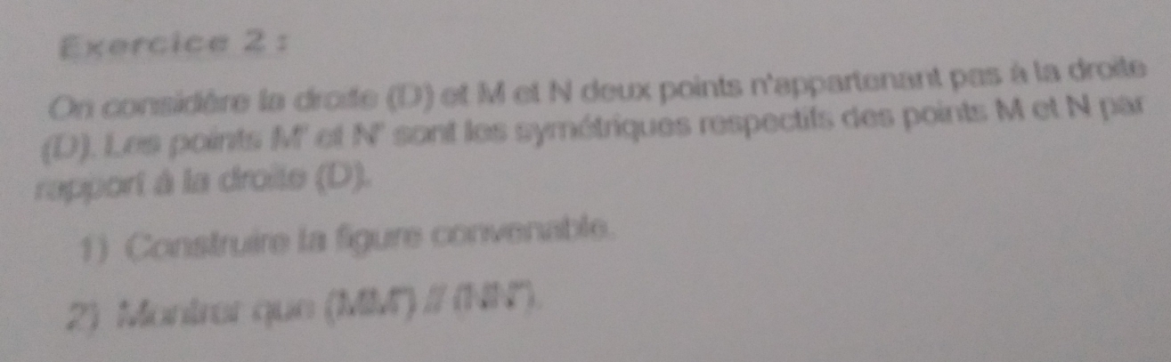 On considère la droite (D) et M et N deux points n'appartenant pas à la droite 
(D). Les points M ' et N' sont les symétriques respectifs des points M et N par 
rapport à la droite (D). 
1) Construire la figure convenable. 
2) Montrer que (MM) / (NN°).