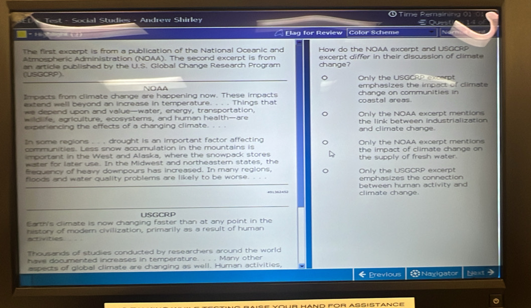 Time Remaining 0
ED Test - Social Studies - Andrew Shirley E Quest
a Elag for Review Color Scheme
The first excerpt is from a publication of the National Oceanic and How do the NOAA excerpt and USGCRP
Atmospheric Administration (NOAA). The second excerpt is from excerpt differ in their discussion of climate
an artidie published by the U.S. Global Change Research Program change?
(USGCRP). Only the USGCRP excerpt
NOAA emphasizes the impact of climate
Impacts from climate change are happening now. These impacts change on communities in
extend well beyond an increase in temperature. . . . Things that coastal areas.
we depend upon and value—water, energy, transportation,
Only the NOAA excerpt mentions
wildlife, agriculture, ecosystems, and human health—are the link between industrialization 
experiencing the effects of a changing climate. . . . and climate change.
n some regions .. . drought is an important factor affecting Only the NOAA excerpt mentions
communities. Less snow accumulation in the mountains is the impact of climate change on
important in the West and Alaska, where the snowpack stores the supply of fresh water.
water for later use. In the Midwest and northeastern states, the
frequency of heavy downpours has increased. In many regions, Only the USGCRP excerpt
floods and water quality problems are likely to be worse. . . emphasizes the connection
between human activity and 
climate change.
USGCRP
Earth's climate is now changing faster than at any point in the
history of modern civilization, primarily as a result of human
activities
Thousands of studies conducted by researchers around the world
have documented increases in temperature. . . . Many other
aspects of global climate are changing as well. Human activities,
Previous * Navigator Next >
AND FOR ASSISTANCE
