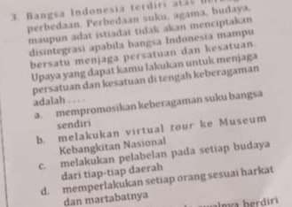 Bangsa Indonesia terdiri a t t 
perbedaan. Perbedaan suku, agama, budaya.
maupun adat istiadar tidak akan menciptakan
disintegrasi apabila bangsa Indonesia mampu
bersatu menjaga persatuan dan kesatuan
Upaya yang dapat kamu lakukan untuk menjaga
persatuan dan kesatuan di tengah keberagaman
adalah . . . .
a. mempromosikan keberagaman suku bangsa
sendiri
b. melakukan virtual tour ke Museum
Kebangkitan Nasional
c. melakukan pelabelan pada setiap budaya
dari tiap-tiap daerah
d. memperlakukan setiap orang sesuai harkat
dan martabatnya
almva berdiri