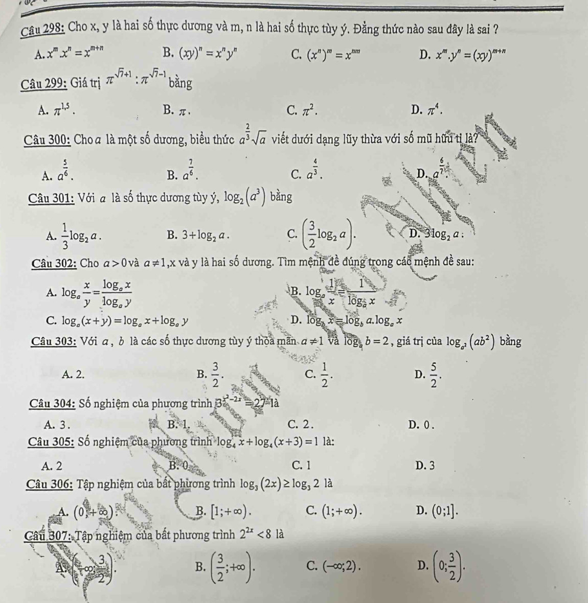 Cho x, y là hai số thực dương và m, n là hai số thực tùy ý. Đằng thức nào sau đây là sai ?
A. x^m.x^n=x^(m+n) B. (xy)^n=x^ny^n C. (x^n)^m=x^(nm) D. x^m.y^n=(xy)^m+n
Câu 299: Giá trị π^(sqrt(7)+1):π^(sqrt(7)-1) bằng
A. π^(1,5). B. π、 C. π^2. D. π^4.
Câu 300: Choa là một số dương, biểu thức a^(frac 2)3sqrt(a) viết dưới dạng lũy thừa với số mũ hữu tỉ là?
A. a^(frac 5)6. a^(frac 7)6. a^(frac 4)3. a^(frac 6)7.
B.
C.
D.
Câu 301: Với a là số thực dương tùy ý, log _2(a^3) bằng
A.  1/3 log _2a. 3+log _2a. C. ( 3/2 log _2a). D.
B.
Câu 302: Cho a>0 và a!= 1 ,x và y là hai số dương. Tìm mệnh đề đúng trong các mệnh đề sau:
A. log _a x/y =frac log _axlog _ay log _a 1/x =frac 1log _2x
B.
C. log _a(x+y)=log _ax+log _ay D. log _bx=log _ba.log _ax
Câu 303: Với α , b là các số thực dương tùy ý thỏa mãn a!= 1 và lồ I_  b=2 , giá trị của log _a^2(ab^2) bằng
A. 2. B.  3/2 . C.  1/2 . D.  5/2 .
Câu 304: Số nghiệm của phương trình 3^(x^2)-2x=27-1a
A. 3 . B. 1. C. 2 . D. 0 .
Câu 305: Số nghiệm của phương trình log _4x+log _4(x+3)=1 là:
A. 2 B. 0 C. 1 D. 3
Câu 306: Tập nghiệm của bất phương trình log _3(2x)≥ log _32la
A. (0,+∈fty ) B. [1;+∈fty ). C. D. (0;1].
Cầu 307: Tập nghiệm của bất phương trình 2^(2x)<8</tex> là
3.)
B. ( 3/2 ;+∈fty ). C. (-∈fty ;2). D. (0; 3/2 ).