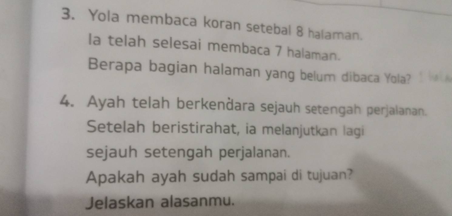 Yola membaca koran setebal 8 halaman. 
Ia telah selesai membaca 7 halaman. 
Berapa bagian halaman yang belum dibaca Yola? 
4. Ayah telah berkenðara sejauh setengah perjalanan. 
Setelah beristirahat, ia melanjutkan lagi 
sejauh setengah perjalanan. 
Apakah ayah sudah sampai di tujuan? 
Jelaskan alasanmu.