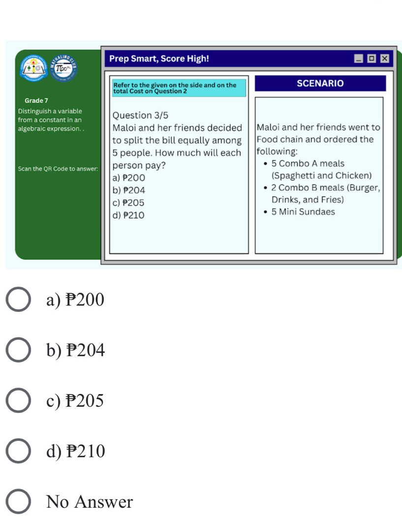 Prep Smart, Score High!
Refer to the given on the side and on the SCENARIO
total Cost on Question 2
Grade 7
Distinguish a variable Question 3/5
from a constant in an
algebraic expression. . Maloi and her friends decided Maloi and her friends went to
to split the bill equally among Food chain and ordered the
5 people. How much will each following:
Scan the OR Code to answer: person pay?
5 Combo A meals
a) P200 (Spaghetti and Chicken)
b) 204 2 Combo B meals (Burger,
c) 205 Drinks, and Fries)
d) P210 5 Mini Sundaes
a) P200
b) P204
c) P205
d) P210
No Answer