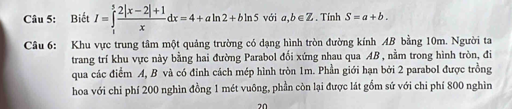 Biết I=∈tlimits _1^(5frac 2|x-2|+1)xdx=4+aln 2+bln 5 với a,b∈ Z. Tính S=a+b. 
Câu 6: Khu vực trung tâm một quảng trường có dạng hình tròn đường kính AB bằng 10m. Người ta 
trang trí khu vực này bằng hai đường Parabol đối xứng nhau qua AB , nằm trong hình tròn, đi 
qua các điểm A, B và có đỉnh cách mép hình tròn 1m. Phần giới hạn bởi 2 parabol được trồng 
hoa với chi phí 200 nghìn đồng 1 mét vuông, phần còn lại được lát gồm sứ với chi phí 800 nghìn 
20