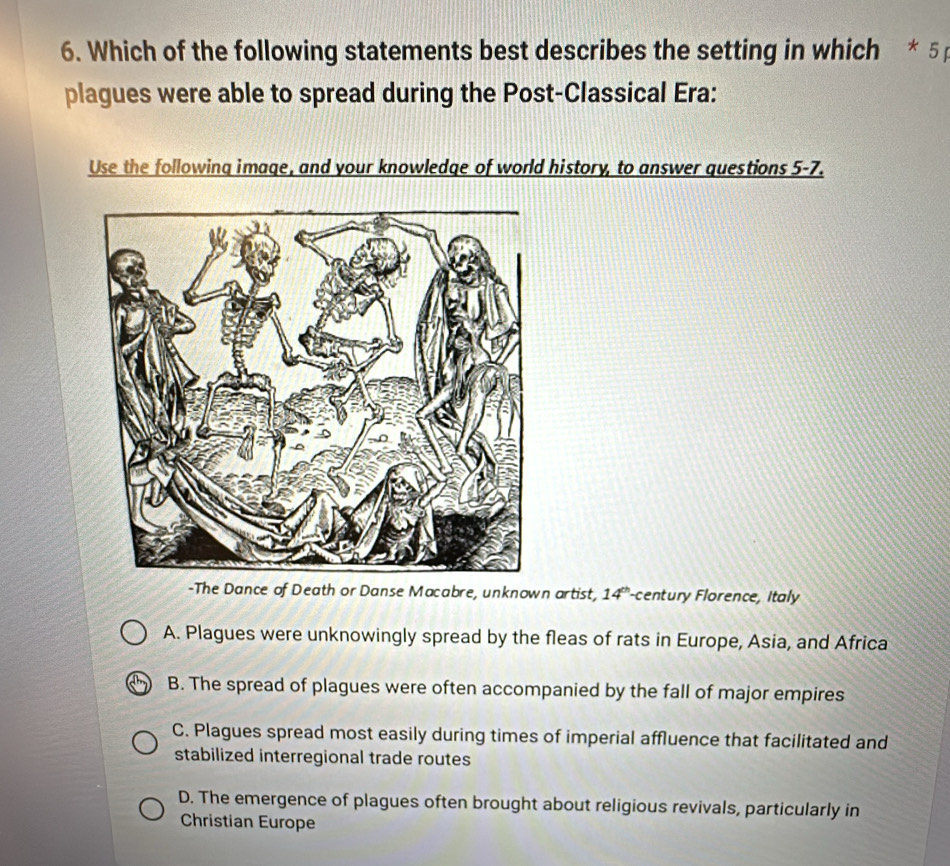 Which of the following statements best describes the setting in which * 51
plagues were able to spread during the Post-Classical Era:
Use the following image, and your knowledge of world history, to answer questions 5-7.
-The Dance of Death or Danse Macabre, unknown artist, 14°-century Florence, Italy
A. Plagues were unknowingly spread by the fleas of rats in Europe, Asia, and Africa
B. The spread of plagues were often accompanied by the fall of major empires
C. Plagues spread most easily during times of imperial affluence that facilitated and
stabilized interregional trade routes
D. The emergence of plagues often brought about religious revivals, particularly in
Christian Europe