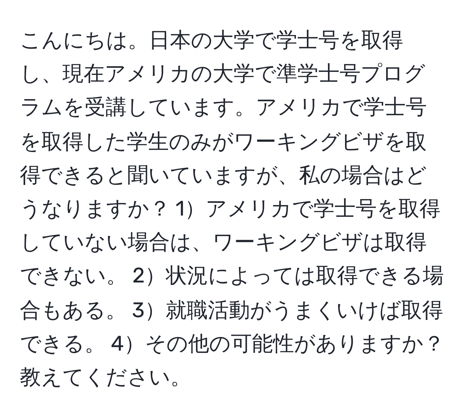 こんにちは。日本の大学で学士号を取得し、現在アメリカの大学で準学士号プログラムを受講しています。アメリカで学士号を取得した学生のみがワーキングビザを取得できると聞いていますが、私の場合はどうなりますか？ 1アメリカで学士号を取得していない場合は、ワーキングビザは取得できない。 2状況によっては取得できる場合もある。 3就職活動がうまくいけば取得できる。 4その他の可能性がありますか？教えてください。