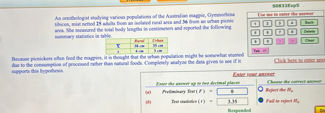 S0832Exp5
An ornithologist studying various populations of the Australian magpie, Gymnorhina
tibicen, mist netted 25 adults from an isolated rural area and 36 from an urban picnic
area. She measured the total body lengths in centimeters and reported the following
summary statistics in
 
 
Because picnickers often feed the magpies, it is thought that the urban population might be somewhat stunte
due to the consumption of processed rather than natural foods. Completely analyze the data given to see if it Click here to enter ans
supports this hypothesis.
o