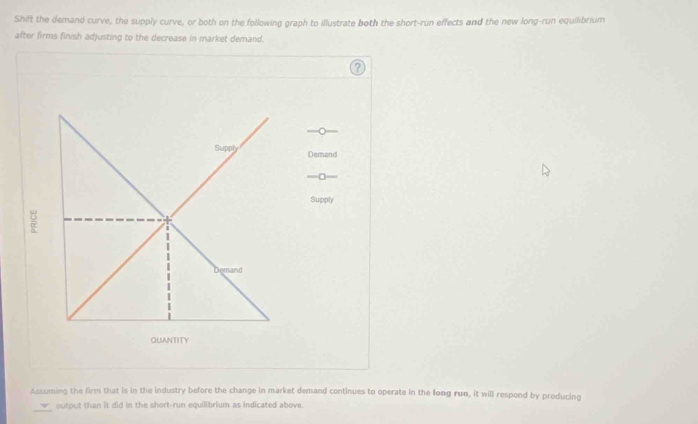 Shift the demand curve, the supply curve, or both on the following graph to illustrate both the short-run effects and the new long-run equilibrium 
after firms finish adjusting to the decrease in market demand. 
— 
Supph Demand 
—□ 
Supply 
mand 
QUANTITY 
Assuming the firm that is in the industry before the change in market demand continues to operate in the long run, it will respond by producing 
_ 
output than it did in the short-run equilibrium as indicated above.