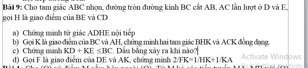 Cho tam giác ABC nhọn, đường tròn đường kính BC cắt AB, AC lần lượt ở D và E, 
gọi H là giao điểm của BE và CD
a) Chứng minh tứ giác ADHE nội tiếp 
b) Gọi K là giao điểm của BC và AH, chứng minh hai tam giác BHK và ACK đồng dạng. 
c) Chứng minh KD+KE≤ BC. Dấu bằng xảy ra khi nào? 
d) Gọi F là giao điểm của DE và AK, chứng minh 2/FK=1/HK+1/KA Activate Windows 
to artivate