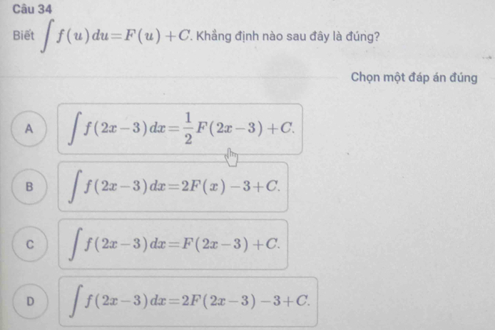 Biết ∈t f(u)du=F(u)+C '. Khẳng định nào sau đây là đúng?
Chọn một đáp án đúng
A ∈t f(2x-3)dx= 1/2 F(2x-3)+C.
B ∈t f(2x-3)dx=2F(x)-3+C.
C ∈t f(2x-3)dx=F(2x-3)+C.
D ∈t f(2x-3)dx=2F(2x-3)-3+C.