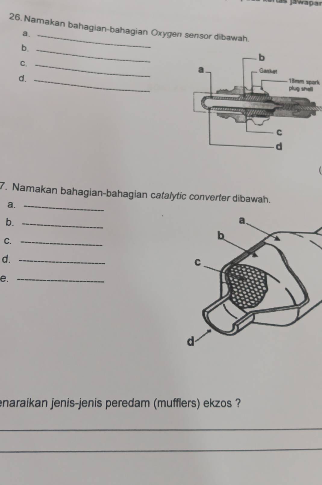 lás Jáwapar 
26. Namakan bahagian-bahagian Oxygen sensor dibawah 
a. 
b._ 
C._ 
d._
18mm spark 
7. Namakan bahagian-bahagian catalytic converter dibawah. 
a._ 
b._ 
C._ 
d._ 
e._ 
enaraikan jenis-jenis peredam (mufflers) ekzos ? 
_ 
_