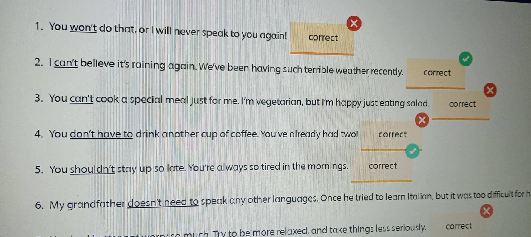 You won’t do that, or I will never speak to you again! correct 
2. I can't believe it’s raining again. We've been having such terrible weather recently. correct 
x 
3. You can’t cook a special meal just for me. I’m vegetarian, but I'm happy just eating salad. correct 
4. You don’t have to drink another cup of coffee. You've already had two! correct 
5. You shouldn’t stay up so late. You’re always so tired in the mornings. correct 
6. My grandfather doesn’t need to speak any other languages. Once he tried to learn Italian, but it was too difficult for h 
X 
so much Try to be more relaxed, and take things less seriously. correct