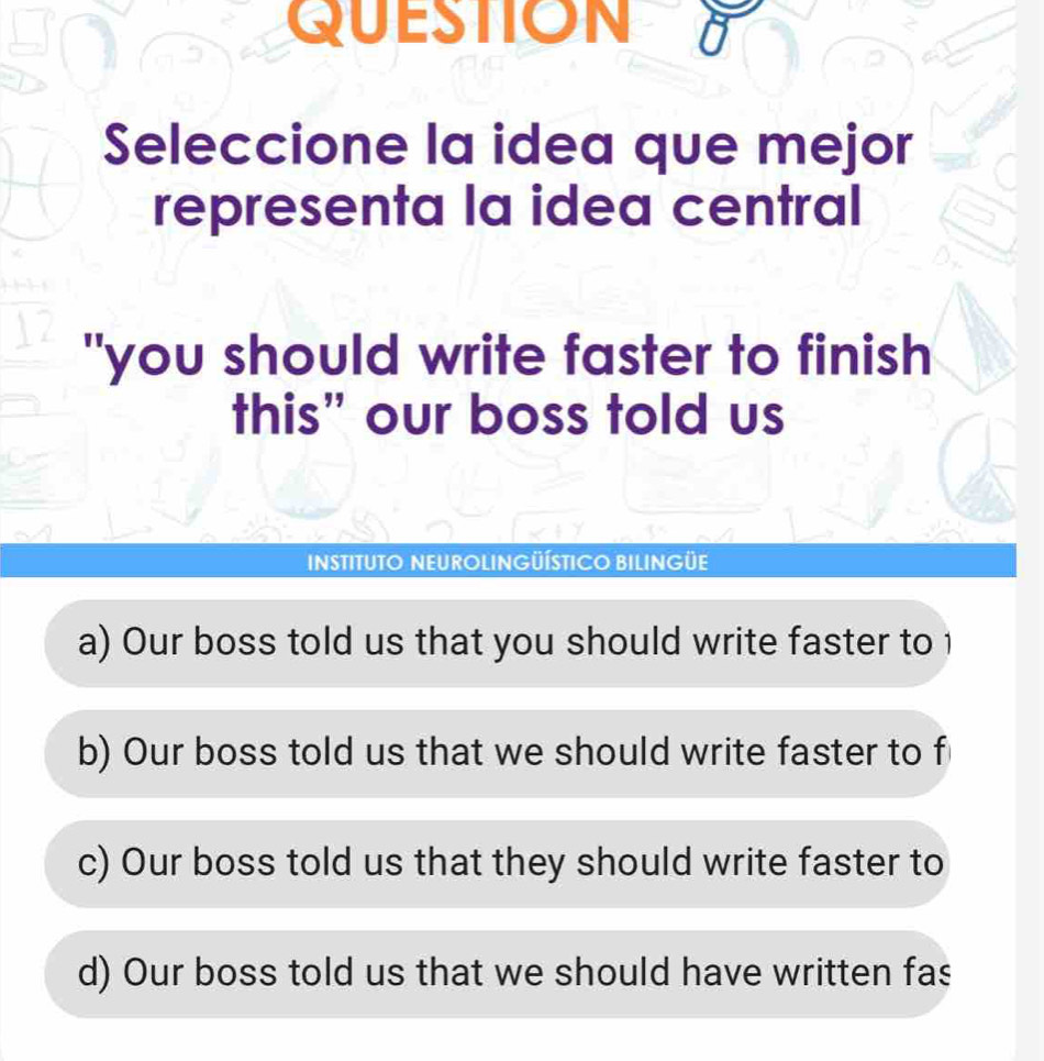 QUESTION
Seleccione la idea que mejor
representa la idea central
"you should write faster to finish
this” our boss told us
INSTITUTO NEUROLINGÜÍSTICO BILINGÜE
a) Our boss told us that you should write faster to 1
b) Our boss told us that we should write faster to f
c) Our boss told us that they should write faster to
d) Our boss told us that we should have written fas