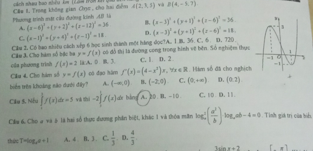 cách nhau bao nhêu km (Lâm Trên kếi t
Cầu 1. Trong không gian Oxyz , cho hai điểm A(2;3;5) và B(4,-5:7).
Phương trình mặt cầu đường kính AB là
B. (x-3)^2+(y+1)^2+(z-6)^2=36.
A. (x-6)^2+(y+2)^2+(z-12)^2=36.
C. (x-1)^2+(y+4)^2+(z-1)^2=18.
D. (x-3)^2+(y+1)^2+(z-6)^2=18.
Câu 2. Có bao nhiêu cách xếp 6 học sinh thành một hàng dọc?A. 1.B. 36. C. 6. D. 720 .
Câu 3. Cho hàm số bậc ba y=f(x) có đồ thị là đường cong trong hình vẽ bên. Số nghiệm thực
của phương trình f(x)=2 là:A. 0 B. 3. C. 1. D. 2.
Câu 4. Cho hàm số y=f(x) có đạo hàm f'(x)=(4-x^2)x,forall x∈ R. Hàm số đã cho nghịch
biển trên khoàng nào dưới đây? A. (-∈fty ;0). B. (-2;0). C. (0;+∈fty ). D. (0:2).
+
Câu 5. Nếu ∈tlimits _1^(1f(x)dx=5 và thì -2∈tlimits _3^1f(x)dx bằng A. 20. B. -10 . C. 10 D. 11.
Câu 6. Cho a và b là hai số thực dương phân biệt, khác 1 và thỏa mãn log _a^2(frac a^2)b)· log _aab-4=0. Tính giá trị của biểu
thức T=log _ba+1 A. 4 B. 3 . C.  1/3 . D.  4/3 .
3sin x+2 [π ]