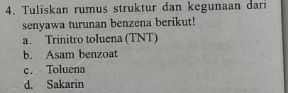 Tuliskan rumus struktur dan kegunaan dari
senyawa turunan benzena berikut!
a. Trinitro toluena (TNT)
b. Asam benzoat
c. Toluena
d. Sakarin