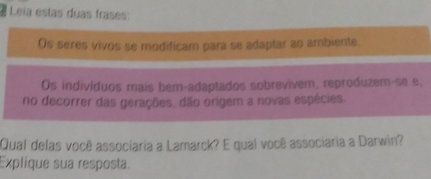 Leia estas duas frases: 
Os seres vivos se modificam para se adaptar ao ambiente. 
Os indivíduos mais bem-adaptados sobrevivem, reproduzem-se e, 
no decorrer das gerações, dão origem a novas espécies. 
Qual delas você associaria a Lamarck? E qual você associaria a Darwin? 
Explique sua resposta.