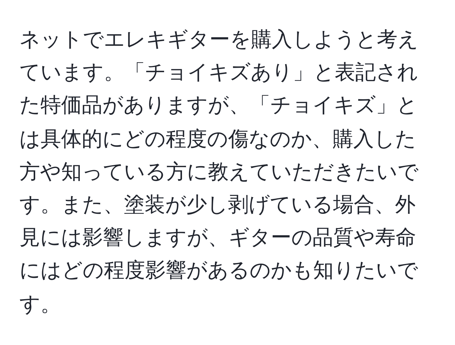 ネットでエレキギターを購入しようと考えています。「チョイキズあり」と表記された特価品がありますが、「チョイキズ」とは具体的にどの程度の傷なのか、購入した方や知っている方に教えていただきたいです。また、塗装が少し剥げている場合、外見には影響しますが、ギターの品質や寿命にはどの程度影響があるのかも知りたいです。