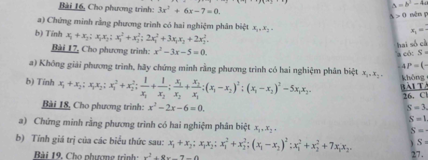 Bài 16, Cho phương trình: 3x^2+6x-7=0.
△ =b^2-4c
△ >0 nên p
a) Chứng minh rằng phương trình có hai nghiệm phân biệt x_1,x_2,
b) Tính x_1+x_2;x_1x_2;x_1^(2+x_2^2;2x_1^2+3x_1)x_2+2x_2^(2.
x_1)=
hai số cà
Bài 17, Cho phương trình: x^2-3x-5=0.
a có: S=
-4P=(-
a) Không giải phương trình, hãy chứng minh rằng phương trình có hai nghiệm phân biệt x_1,x_2, không
b) Tính x_1+x_2;x_1x_2;x_1^(2+x_2^2;frac 1)x_1+frac 1x_2;frac x_1x_2+frac x_2x_1;(x_1-x_2)^2;(x_1-x_2)^2-5x_1x_2.
 BAITA/26.CI 
Bài 18, Cho phương trình: x^2-2x-6=0. S=3.
S=1
a) Chứng minh rằng phương trình có hai nghiệm phân biệt x_1,x_2.
S=·
b) Tính giá trị của các biểu thức sau: x_1+x_2;x_1x_2;x_1^(2+x_2^2;(x_1)-x_2)^2;x_1^(2+x_2^2+7x_1)x_2.
) S=
Bài 19. Cho phượng trình: x^2+8x-7-0
27.