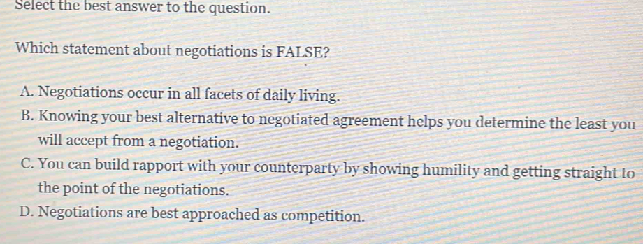 Select the best answer to the question.
Which statement about negotiations is FALSE?
A. Negotiations occur in all facets of daily living.
B. Knowing your best alternative to negotiated agreement helps you determine the least you
will accept from a negotiation.
C. You can build rapport with your counterparty by showing humility and getting straight to
the point of the negotiations.
D. Negotiations are best approached as competition.