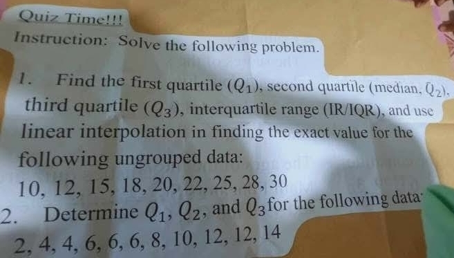 Quiz Time!!! 
Instruction: Solve the following problem. 
1. Find the first quartile (Q_1) , second quartile (median. Q_2). 
third quartile (Q_3) , interquartile range (IR/IQR), and use 
linear interpolation in finding the exact value for the 
following ungrouped data:
10, 12, 15, 18, 20, 22, 25, 28, 30
2. Determine Q_1, Q_2 , and Q_3 for the following data
2, 4, 4, 6, 6, 6, 8, 10, 12, 12, 14