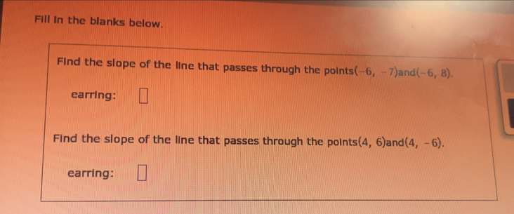 Fill in the blanks below. 
Find the slope of the line that passes through the points (-6,-7) and (-6,8). 
earring: 
Find the slope of the line that passes through the points (4,6) and (4,-6). 
earring: