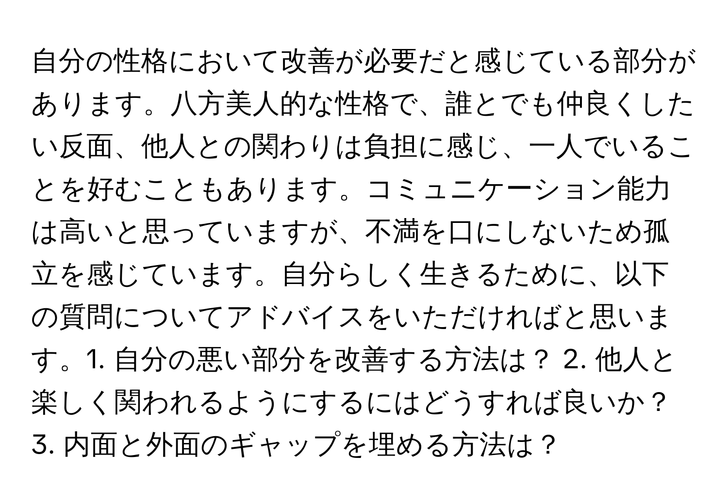 自分の性格において改善が必要だと感じている部分があります。八方美人的な性格で、誰とでも仲良くしたい反面、他人との関わりは負担に感じ、一人でいることを好むこともあります。コミュニケーション能力は高いと思っていますが、不満を口にしないため孤立を感じています。自分らしく生きるために、以下の質問についてアドバイスをいただければと思います。1. 自分の悪い部分を改善する方法は？ 2. 他人と楽しく関われるようにするにはどうすれば良いか？ 3. 内面と外面のギャップを埋める方法は？