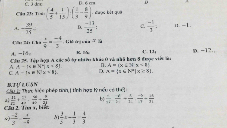 C. 3 dm; D. 6 cm. B A
Câu 23: Tính ( 4/5 + 1/15 ):( 1/3 - 8/9 ). được kết quả
A. - 39/25 .;  (-13)/25 ; C.  (-1)/3  D. -1.
B.
Câu 24: Cho  x/9 = (-4)/3 . Giá trị c iax là
A. −16; B. 16; C. 12; D. −12..
Câu 25. Tập hợp A các số tự nhiên khác 0 và nhỏ hơn 8 được viết là:
A. A= x∈ N^*|x<8.
B. A= x∈ N|x<8.
C. A= x∈ N|x≤ 8. D. A= x∈ N^*|x≥ 8.
b.tự luận
Câu 1: Thực hiện phép tính,( tính hợp lý nếu có thể):
b)
a)  11/21 + 17/49 - 66/49 + 9/21   5/17 . (-8)/21 + 5/21 . (-9)/17 + 16/21 
Câu 2. Tìm x, biết:
a  (-2)/3 = x/-9  b)  3/5 x- 1/3 = 4/3 