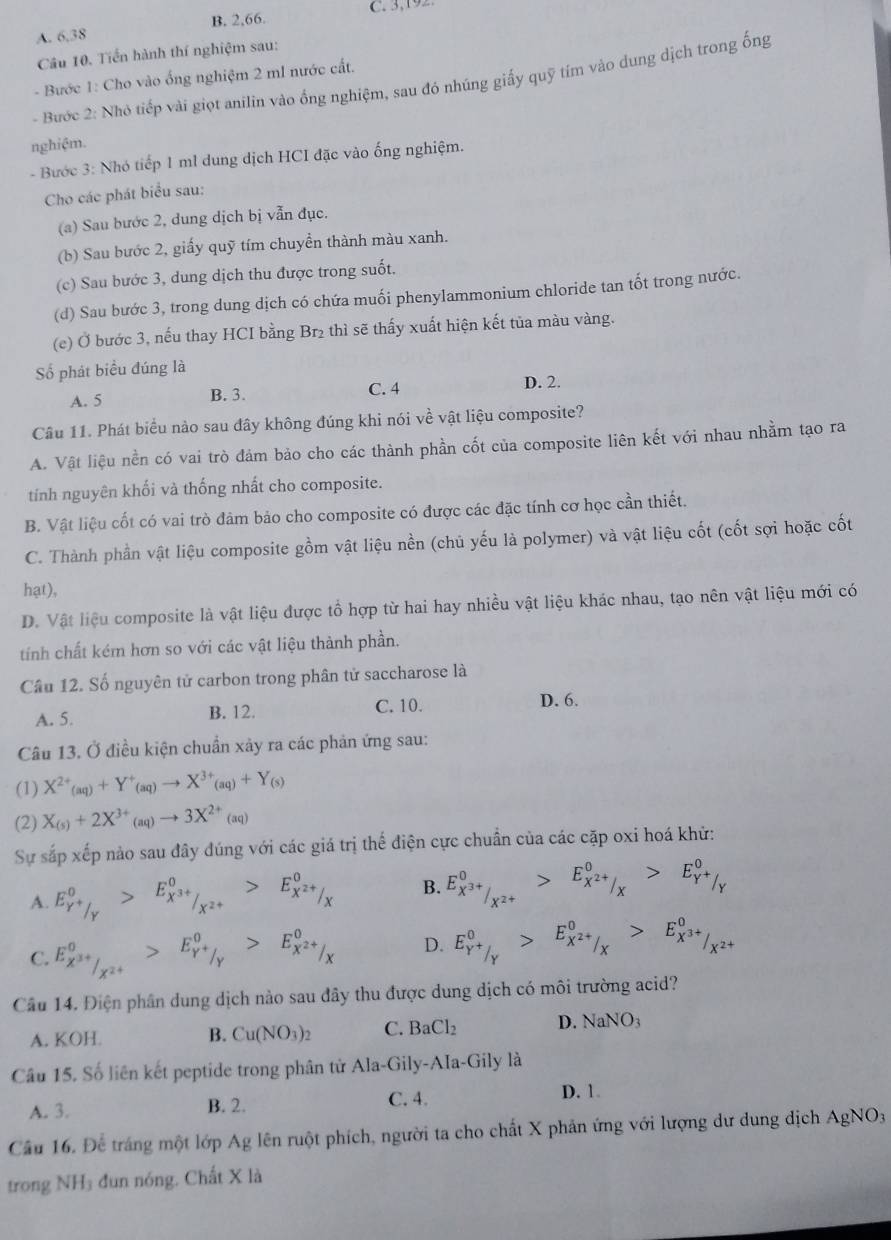 B. 2,66. C. 3,192
A. 6,38
Câu 10. Tiến hành thí nghiệm sau:
- Bước 1: Cho vào ống nghiệm 2 mI nước cất.
- Bước 2: Nhỏ tiếp vài giọt anilin vào ống nghiệm, sau đó nhúng giấy quỹ tím vào dung dịch trong ống
nghiệm.
- Bước 3: Nhó tiếp 1 ml dung dịch HCI đặc vào ống nghiệm.
Cho các phát biểu sau:
(a) Sau bước 2, dung dịch bị vẫn đục.
(b) Sau bước 2, giấy quỹ tím chuyển thành màu xanh.
(c) Sau bước 3, dung dịch thu được trong suốt,
(d) Sau bước 3, trong dung dịch có chứa muối phenylammonium chloride tan tốt trong nước.
(e) Ở bước 3, nếu thay HCI bằng Br₂ thì sẽ thấy xuất hiện kết tủa màu vàng.
Số phát biểu đúng là
A. 5 B. 3. C. 4 D. 2.
Câu 11. Phát biểu nào sau đây không đúng khi nói về vật liệu composite?
A. Vật liệu nền có vai trò đảm bảo cho các thành phần cốt của composite liên kết với nhau nhằm tạo ra
tính nguyên khối và thống nhất cho composite.
B. Vật liệu cốt có vai trò đảm bảo cho composite có được các đặc tính cơ học cần thiết.
C. Thành phần vật liệu composite gồm vật liệu nền (chủ yếu là polymer) và vật liệu cốt (cốt sợi hoặc cốt
hạt),
D. Vật liệu composite là vật liệu được tổ hợp từ hai hay nhiều vật liệu khác nhau, tạo nên vật liệu mới có
tính chất kém hơn so với các vật liệu thành phần.
Câu 12. Số nguyên tử carbon trong phân tử saccharose là
A. 5. B. 12. C. 10.
D. 6.
Câu 13. Ở điều kiện chuẩn xảy ra các phản ứng sau:
(1) X^(2+)_(aq)+Y^+_(aq)to X^(3+)_(aq)+Y_(s)
(2) X_(s)+2X^(3+)(aq)to 3X^(2+)(aq)
Sự sắp xếp nảo sau đây đúng với các giá trị thế điện cực chuẩn của các cặp oxi hoá khử:
A. E_Y^+/_Y^0>E_X^(3+)/_X^(2+)^0>E_X^(2+)/_X^0 B. E_X^(3+)/_X^(2+)^0>E_X^(2+)/_X^0>E_Y^+/_Y^0
C. E_X^(3+)/_X^(2+)^0>E_Y^+/_Y^0>E_X^(2+)/_X^0 D. E_Y^+/_Y^0>E_X^(2+)/_X^0>E_X^(3+)/_X^(2+)^0
Cầu 14. Điện phân dung dịch nào sau đây thu được dung dịch có môi trường acid?
A. KOH. B. Cu(NO_3)_2 C. BaCl_2 D. NaNO_3
Câu 15. Số liên kết peptide trong phân tử Ala-Gily-AIa-Gily là
A. 3. B. 2. C. 4. D. 1.
Câầu 16. Để tráng một lớp Ag lên ruột phích, người ta cho chất X phản ứng với lượng dư dung dịch AgNO_3
trong NH₃ đun nóng. Chất X là