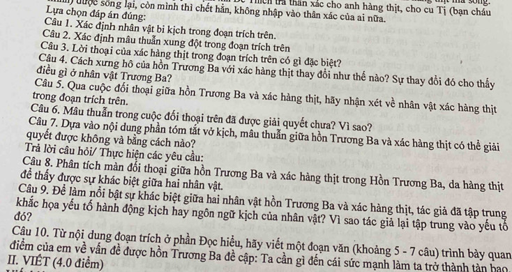 ma song.
Tch trả thần xác cho anh hàng thịt, cho cu Tị (bạn cháu
I) đưộc sống lại, còn mình thì chết hằn, không nhập vào thân xác của ai nữa.
Lựa chọn đáp án đúng:
Câu 1. Xác định nhân vật bi kịch trong đoạn trích trên.
Câu 2. Xác định mâu thuẫn xung đột trong đoạn trích trên
Câu 3. Lời thoại của xác hàng thịt trong đoạn trích trên có gì đặc biệt?
Cậu 4. Cách xưng hô của hồn Trương Ba với xác hàng thịt thay đổi như thế nào? Sự thay đổi đó cho thấy
điều gì ở nhân vật Trương Ba?
Câu 5. Qua cuộc đối thoại giữa hồn Trương Ba và xác hàng thịt, hãy nhận xét về nhân vật xác hàng thịt
trong đoạn trích trên.
Câu 6. Mâu thuẫn trong cuộc đối thoại trên đã được giải quyết chưa? Vì sao?
Câu 7. Dựa vào nội dung phần tóm tắt vở kịch, mâu thuẫn giữa hồn Trương Ba và xác hàng thịt có thể giải
quyết được không và bằng cách nào?
Trả lời câu hỏi/ Thực hiện các yêu cầu:
Câu 8. Phân tích màn đối thoại giữa hồn Trương Ba và xác hàng thịt trong Hồn Trương Ba, da hàng thịt
để thấy được sự khác biệt giữa hai nhân vật.
Câu 9. Để làm nổi bật sự khác biệt giữa hai nhân vật hồn Trương Ba và xác hàng thịt, tác giả đã tập trung
khắc họa yếu tố hành động kịch hay ngôn ngữ kịch của nhân vật? Vì sao tác giả lại tập trung vào yếu tố
đó?
Câu 10. Từ nội dung đoạn trích ở phần Đọc hiều, hãy viết một đoạn văn (khoảng 5 - 7 câu) trình bày quan
điểm của em về vấn đề được hồn Trương Ba đề cập: Ta cần gì đến cái sức mạnh làm ta trở thành tàn hao
II. VIÉT (4.0 điểm)