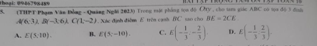 thoại: 0946798489
S. (THPT Phạm Văn Đồng - Quảng Ngãi 2023) Trong mặt phẳng tọa độ Oxy , cho tam giác ABC có tọa độ 3 đình
A(6:3), B(-3:6), C(1;-2). Xác định điểm E trên cạnh BC sao cho BE=2CE.
A. E(5;10). B. E(5;-10). C. E(- 1/3 :- 2/3 ). D. E(- 1/3 : 2/3 ).