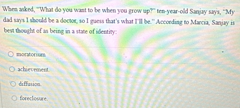 When asked, “What do you want to be when you grow up?” ten-year-old Sanjay says, “My
dad says I should be a doctor, so I guess that’s what I’ll be.” According to Marcia, Sanjay is
best thought of as being in a state of identity:
moratorium
achievement.
diffusion.
foreclosure.