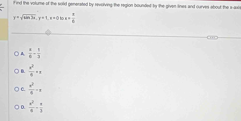 Find the volume of the solid generated by revolving the region bounded by the given lines and curves about the x-axis
y=sqrt(sin 3x), y=1, x=0 to x= π /6 
A.  π /6 - 1/3 
B.  π^2/6 +π
C.  π^2/6 -π
D.  π^2/6 - π /3 