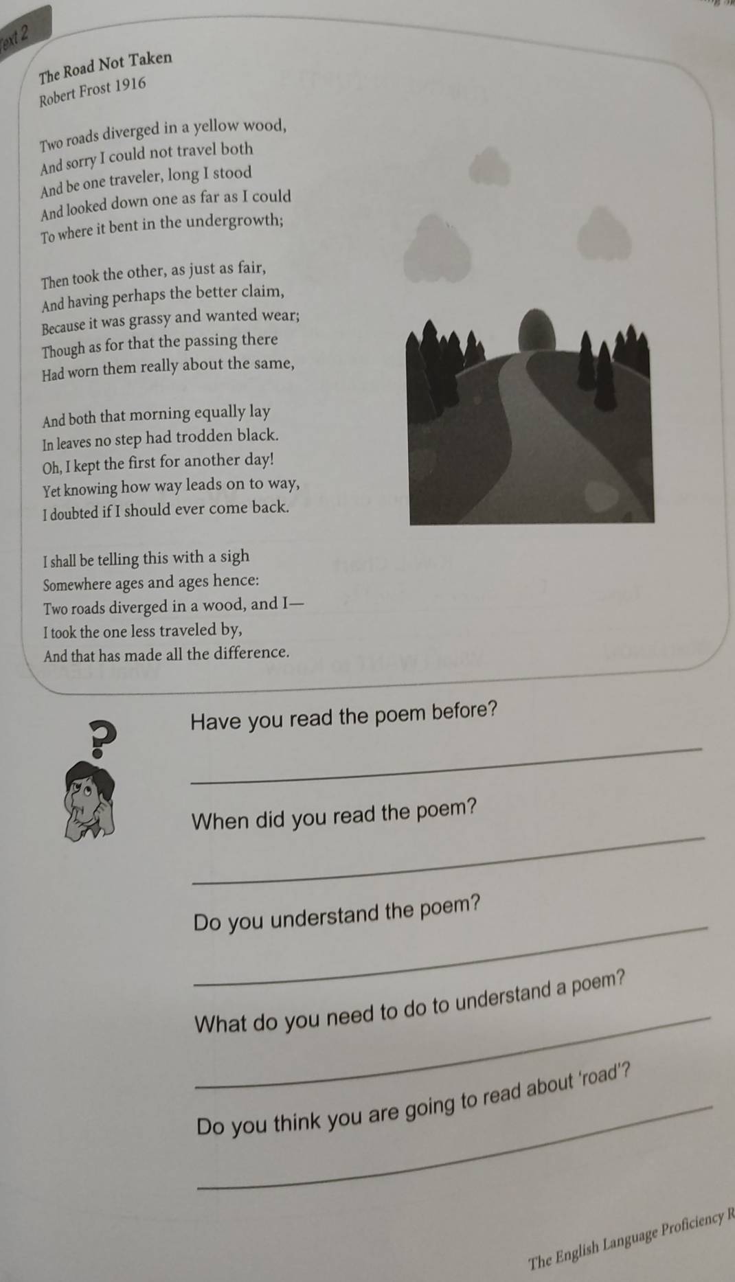ext 2 
The Road Not Taken 
Robert Frost 1916 
Two roads diverged in a yellow wood, 
And sorry I could not travel both 
And be one traveler, long I stood 
And looked down one as far as I could 
To where it bent in the undergrowth; 
Then took the other, as just as fair, 
And having perhaps the better claim, 
Because it was grassy and wanted wear; 
Though as for that the passing there 
Had worn them really about the same, 
And both that morning equally lay 
In leaves no step had trodden black. 
Oh, I kept the first for another day! 
Yet knowing how way leads on to way, 
I doubted if I should ever come back. 
I shall be telling this with a sigh 
Somewhere ages and ages hence: 
Two roads diverged in a wood, and I— 
I took the one less traveled by, 
And that has made all the difference. 
_ 
? Have you read the poem before? 
_ 
When did you read the poem? 
_ 
Do you understand the poem? 
_ 
What do you need to do to understand a poem? 
_Do you think you are going to read about ‘road’? 
The English Language Proficiency