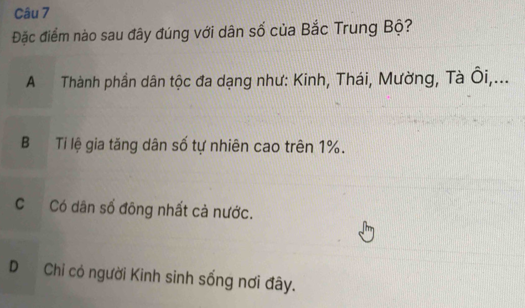 Đặc điểm nào sau đây đúng với dân số của Bắc Trung Bộ?
A Thành phần dân tộc đa dạng như: Kinh, Thái, Mường, Tà Ôi,...
B Ti lệ gia tăng dân số tự nhiên cao trên 1%.
C Có dân số đông nhất cả nước.
D Chỉ có người Kinh sinh sống nơi đây.