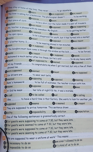 they stay at home all the time. They never ._
Onpposed
to go anywhere.
b seem
Care supposed Care meant
The boss is asking for a technician. The photocopier doesn't _to be working.
O mean
D suppose
Oseem dneed
That piece of cloth _to be a shirt, but the tailor made it a pair of trousers.
Oseemed
a was meant
supposed Jwas supposing
My teacher is pleased with me nowadays. My English
Owas supposed _to be getting better.
Dis seemed Gseems ⓓmeans
The open space _to be a playground for youth, but it has turned into a market.
Oseems Dmeant @supposed T was meant
T I'd better hurry. I _to be meeting Ahmed in ten minutes.
@seem D m supposed Owas meant dwas supposed
The burglars must have come in through the window as the lock _to be forced.
Oseems D is meant Gis supposed Uneeds
Mohamed is much better after his illness, but he's still _to do any heavy work.
Omeant b not supposed to Oseemed dsupposed
g All my friends _to congratulate me when I got married, but only a few of them
phoned me.
Owere supposed Dseemed Gmeant
Car drivers are _to wear seat belts. dare supposed
Oseemed D supposing Osupposed @meaning
Rami's homework _to be full of mistakes; the teacher is angry with him.
Omeans Dsupposes Osupposes dsees
A: Did he mean _her late at night? B: No, it was a mistake.
Oto call D to be called Ocall Oto calling
29 She _to have a hard time in that factory. She wants to look for another job.
Osupposed D seems Dis seemed dis meant
25 They are supposed to arrive tomorrow. This sentence shows _ 。
Oability Dimpossibility Aprohibition dexpectation
26 One of the following sentences is grammatically correct.
OOur guests were supposing to come at 7:30 , but they were late.
⑥Our guests were seemed to come at 7:30 , but they were late.
OOur guests were supposed to come at 7:30 , but they were late.
Our guests were seeming to come at 7:30 , but they were late.
We are supposed to wear a uniform at work." This means_
it's necessary to do so
b we aren't allowed to do so 
Oit  impossible to do so
d it's kind of us to do so