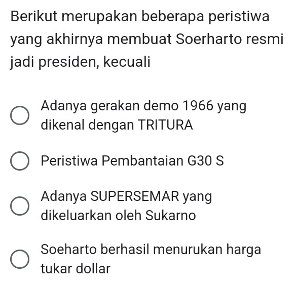 Berikut merupakan beberapa peristiwa
yang akhirnya membuat Soerharto resmi
jadi presiden, kecuali
Adanya gerakan demo 1966 yang
dikenal dengan TRITURA
Peristiwa Pembantaian G30 S
Adanya SUPERSEMAR yang
dikeluarkan oleh Sukarno
Soeharto berhasil menurukan harga
tukar dollar