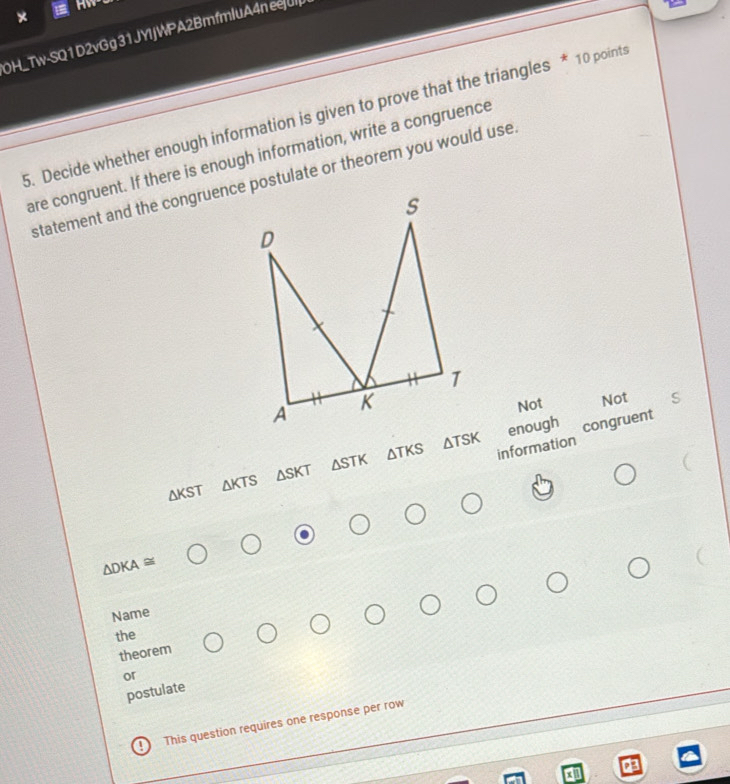 OH_Tw-SQ1D2vGg 31JYIJWPA2BmfmluA4n ee|u
5. Decide whether enough information is given to prove that the triangles * 10 points
are congruent. If there is enough information, write a congruence
Not Not
△ TSK enough congruent
ΔKST △ KTS △ SKT △ STK ATKS information
△ DKA≌
Name
the
theorem
or
postulate
! This question requires one response per row
a