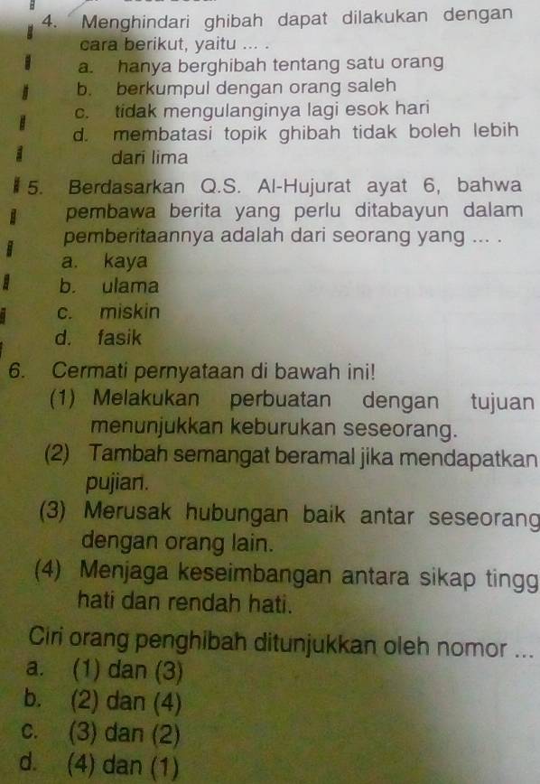 Menghindari ghibah dapat dilakukan dengan
cara berikut, yaitu ... .
a. hanya berghibah tentang satu orang
b. berkumpul dengan orang saleh
c. tidak mengulanginya lagi esok hari
d. membatasi topik ghibah tidak boleh lebih
dari lima
5. Berdasarkan Q.S. Al-Hujurat ayat 6, bahwa
pembawa berita yang perlu ditabayun dalam
pemberitaannya adalah dari seorang yang ... .
a. kaya
b. ulama
c. miskin
d. fasik
6. Cermati pernyataan di bawah ini!
(1) Melakukan perbuatan dengan tujuan
menunjukkan keburukan seseorang.
(2) Tambah semangat beramal jika mendapatkan
pujian.
(3) Merusak hubungan baik antar seseorang
dengan orang lain.
(4) Menjaga keseimbangan antara sikap tingg
hati dan rendah hati.
Ciri orang penghibah ditunjukkan oleh nomor ...
a. (1) dan (3)
b. (2) dan (4)
c. (3) dan (2)
d. (4) dan (1)