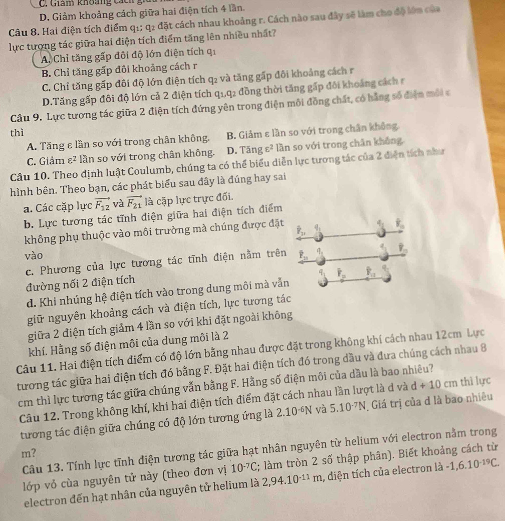 C. Giám khoảng cá ch  g
D. Giảm khoảng cách giữa hai điện tích 4 lần.
Câu 8. Hai điện tích điểm q1; q_2 đặt cách nhau khoảng r. Cách nào sau đây sẽ làm cho độ lớn của
lực tượng tác giữa hai điện tích điểm tăng lên nhiều nhất?
A. Chỉ tăng gấp đôi độ lớn điện tích q_1
B. Chỉ tăng gấp đôi khoảng cách r
C. Chỉ tăng gấp đôi độ lớn điện tích q_2 và tăng gấp đôi khoảng cách r
D.Tăng gấp đôi độ lớn cả 2 điện tích ở q_1,q_2 2 đồng thời tăng gấp đôi khoảng các  
Câu 9. Lực tương tác giữa 2 điện tích đứng yên trong điện môi đồng chất, có hằng số điện môi c
thì
A. Tăng ε lần so với trong chân không. B. Giảm ε lần so với trong chân không
C. Giảm varepsilon^2 lần so với trong chân không. D. Tăng varepsilon^2 lần so với trong chân không,
Câu 10. Theo định luật Coulumb, chúng ta có thể biểu diễn lực tương tác của 2 điện tích như
hình bên. Theo bạn, các phát biểu sau đây là đúng hay sai
a. Các cặp lực vector F_12 và vector F_21 là cặp lực trực đối.
b. Lực tương tác tĩnh điện giữa hai điện tích điểm
không phụ thuộc vào môi trường mà chúng được đặt overline F_21 q_1
overline _ 8
vào overline F_21 q_1
c. Phương của lực tương tác tĩnh điện nằm trên
overline _ 8
q_1
đường nối 2 điện tích
d. Khi nhúng hệ điện tích vào trong dung môi mà vẫn overline F_n overline F_12
giữ nguyên khoảng cách và điện tích, lực tương tác
giữa 2 điện tích giảm 4 lần so với khi đặt ngoài không
khí. Hằng số điện môi của dung môi là 2
Câu 11. Hai điện tích điểm có độ lớn bằng nhau được đặt trong không khí cách nhau 12cm Lực
tương tác giữa hai điện tích đó bằng F. Đặt hai điện tích đó trong dầu và đưa chúng cách nhau 8
cm thì lực tương tác giữa chúng vẫn bằng F. Hằng số điện môi của dầu là bao nhiêu?
Câu 12. Trong không khí, khi hai điện tích điểm đặt cách nhau lần lượt là d và d+10cm thì lực
tương tác điện giữa chúng có độ lớn tương ứng là 2.10^(-6)N và 5.10^(-7)N Giá trị của d là bao nhiêu
Câu 13. Tính lực tĩnh điện tương tác giữa hạt nhân nguyên từ helium với electron nằm trong
m?
lớp vỏ cùa nguyên tử này (theo đơn vị 10^(-7)C; làm tròn 2 số thập phân). Biết khoảng cách từ
electron đến hạt nhân của nguyên tử helium là 2,94.10^(-11)m , điện tích của electron là -1,6.10^(-19)C.