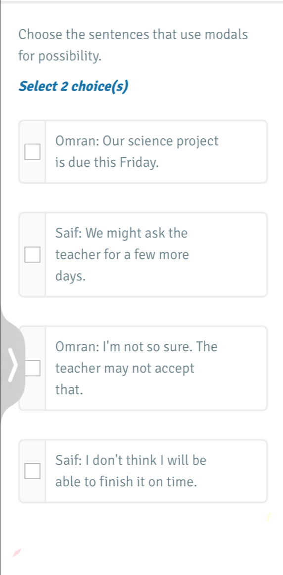 Choose the sentences that use modals
for possibility.
Select 2 choice(s)
Omran: Our science project
is due this Friday.
Saif: We might ask the
teacher for a few more
days.
Omran: I'm not so sure. The
teacher may not accept
that.
Saif: I don't think I will be
able to finish it on time.