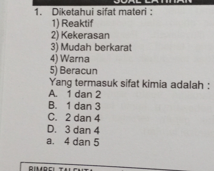 a
1. Diketahui sifat materi :
1) Reaktif
2) Kekerasan
3) Mudah berkarat
4) Warna
5) Beracun
Yang termasuk sifat kimia adalah :
A. 1 dan 2
B. 1 dan 3
C. 2 dan 4
D. 3 dan 4
a. 4 dan 5
RIMREI TA