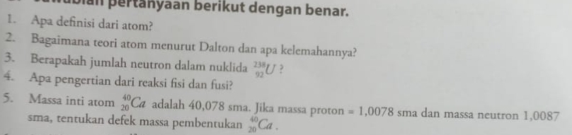 pan pertänyaan berikut dengan benar. 
1. Apa definisi dari atom? 
2. Bagaimana teori atom menurut Dalton dan apa kelemahannya? 
3. Berapakah jumlah neutron dalam nuklida _(92)^(238)U ? 
4. Apa pengertian dari reaksi fisi dan fusi? 
5. Massa inti atom _(20)^(40)Ca adalah 40,078 sma. Jika massa proton =1,0078 sma dan massa neutron 1,0087
sma, tentukan defek massa pembentukan _(20)^(40)Ca.