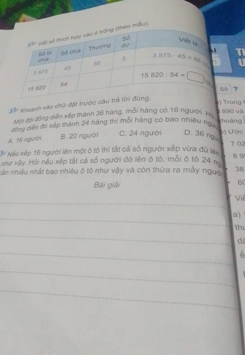 mẫu).
TI
U
ó
3 Khoanh vào chữ đặt trước câ?
) Trong  
3 890 và
Một đội đồng diễn xếp thành 36 hàng, mỗi hàng có 16 người. Hội, khoảng
đồng diễn đó xếp thành 24 hàng thì mỗi hàng có bao nhiêu ngườ
( ) ư  ớc
A. 16 người B. 20 người C. 24 người D. 36 ngu
7 02
# Nếu xếp 16 người lên một ô tô thì tất cả số người xếp vừa đù lên 8 9
như vậy. Hỏi nếu xếp tất cả số người đó lên ô tô, mỗi ô tô 24 ng
cần nhiều nhất bao nhiêu ô tô như vậy và còn thừa ra mấy người 38
Bài giải
60
_
Viề
_
a)
thu
_
dà
_
A
_
_