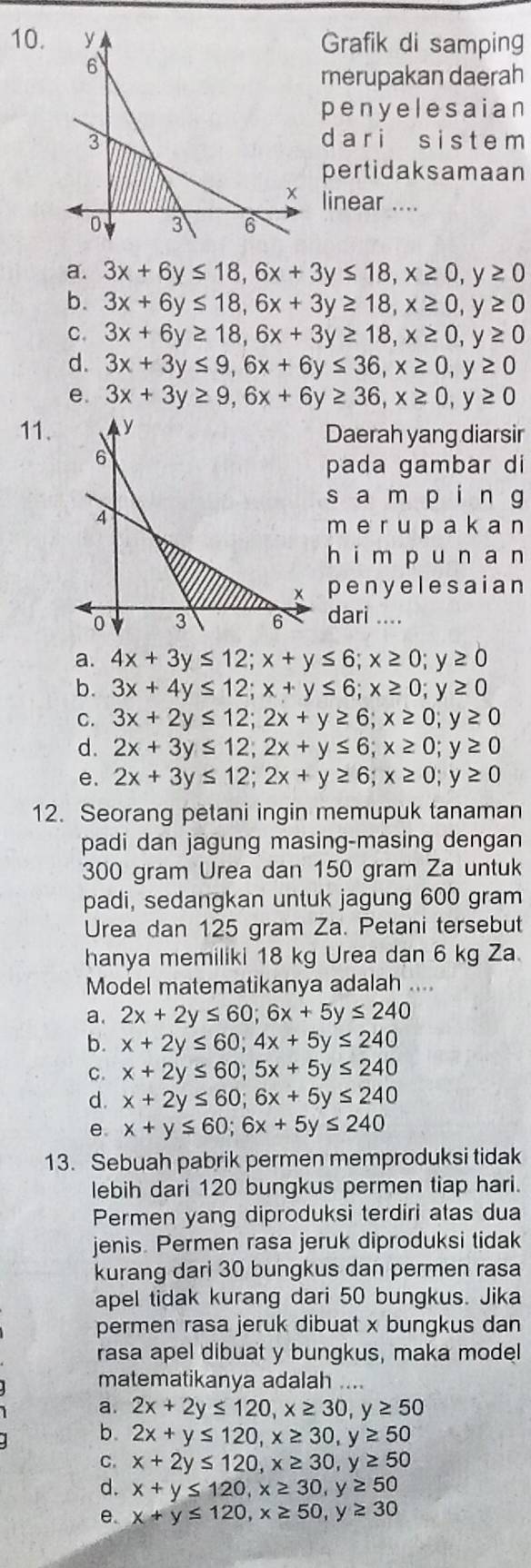 Grafik di samping
merupakan daerah
penyelesaian
dari s istem
pertidaksamaan
linear ....
a. 3x+6y≤ 18,6x+3y≤ 18,x≥ 0,y≥ 0
b. 3x+6y≤ 18,6x+3y≥ 18,x≥ 0,y≥ 0
C. 3x+6y≥ 18,6x+3y≥ 18,x≥ 0,y≥ 0
d. 3x+3y≤ 9,6x+6y≤ 36,x≥ 0,y≥ 0
e. 3x+3y≥ 9,6x+6y≥ 36,x≥ 0,y≥ 0
11.Daerah yang diarsir
pada gambar di
sampi n g
merupaka a n
himpun a n
penyelesaian
dari ....
a. 4x+3y≤ 12;x+y≤ 6;x≥ 0;y≥ 0
b. 3x+4y≤ 12;x+y≤ 6;x≥ 0;y≥ 0
C. 3x+2y≤ 12;2x+y≥ 6;x≥ 0;y≥ 0
d. 2x+3y≤ 12;2x+y≤ 6;x≥ 0;y≥ 0
e. 2x+3y≤ 12;2x+y≥ 6;x≥ 0;y≥ 0
12. Seorang petani ingin memupuk tanaman
padi dan jagung masing-masing dengan
300 gram Urea dan 150 gram Za untuk
padi, sedangkan untuk jagung 600 gram
Urea dan 125 gram Za. Petani tersebut
hanya memiliki 18 kg Urea dạn 6 kg Za.
Model matematikanya adalah ....
a. 2x+2y≤ 60;6x+5y≤ 240
b. x+2y≤ 60;4x+5y≤ 240
C. x+2y≤ 60;5x+5y≤ 240
d. x+2y≤ 60;6x+5y≤ 240
e. x+y≤ 60;6x+5y≤ 240
13. Sebuah pabrik permen memproduksi tidak
lebih dari 120 bungkus permen tiap hari.
Permen yang diproduksi terdiri atas dua
jenis. Permen rasa jeruk diproduksi tidak
kurang dari 30 bungkus dan permen rasa
apel tidak kurang dari 50 bungkus. Jika
permen rasa jeruk dibuat x bungkus dan
rasa apel dibuat y bungkus, maka model
matematikanya adalah ....
a. 2x+2y≤ 120,x≥ 30,y≥ 50
b. 2x+y≤ 120,x≥ 30,y≥ 50
C. x+2y≤ 120,x≥ 30,y≥ 50
d. x+y≤ 120,x≥ 30,y≥ 50
e. x+y≤ 120,x≥ 50,y≥ 30