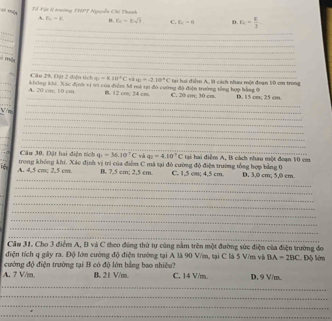 Tổ Vật li trường THPT Nguyễn Chỉ Thanh
:ại một A. E_C=E.
B. Ec=Esqrt(3). C. E_C=0. D. E_C= E/2 .
_
_
_
_
_
_
_
_
_
một
_
_
_
_
Câu 29. Đặt 2 điện tích q_1=8.10^(-5)C và q_2=-2.10^(-8)C tại hai điểm A, B cách nhau một đoạn 10 cm trong
_
không khí. Xác định vị trí của điểm M mà tại đó cường độ điện trường tổng hợp bằng 0
_
A. 20 cm; 10 cm. B. 12 cm; 24 cm. C. 20 cm; 30 cm. D. 15 cm; 25 cm.
_
_
V/m_
_
_
_
_
_
_
_
_
_
_
Câu 30. Đặt hai điện tích q_1=36.10^(-7)C và q_2=4.10^(-7)C tại hai điểm A, B cách nhau một đoạn 10 cm
trong không khí. Xác định vị trí của điểm C mà tại đó cường độ điện trường tổng hợp bằng 0
iệt
_
A. 4,5 cm; 2,5 cm. B. 7,5 cm; 2,5 cm. C. 1,5 cm; 4,5 cm. D. 3,0 cm; 5,0 cm.
_
_
_
_
_
_
_
_
Câu 31. Cho 3 điểm A, B và C theo đúng thứ tự cùng nằm trên một đường sức điện của điện trường do
điện tích q gây ra. Độ lớn cường độ điện trường tại A là 90 V/m, tại C là 5 V/m và BA=2BC. Độ lớn
cường độ điện trường tại B có độ lớn bằng bao nhiêu?
A. 7 V/m. B. 21 V/m. C. 14 V/m. D. 9 V/m.
_
_
_
_