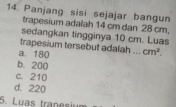 Panjang sisi sejajar bangun
trapesium adalah 14 cm dan 28 cm,
sedangkan tingginya 10 cm. Luas
trapesium tersebut adalah ... cm^2.
a. 180
b. 200
c. 210
d. 220
5. Luas tranesiu