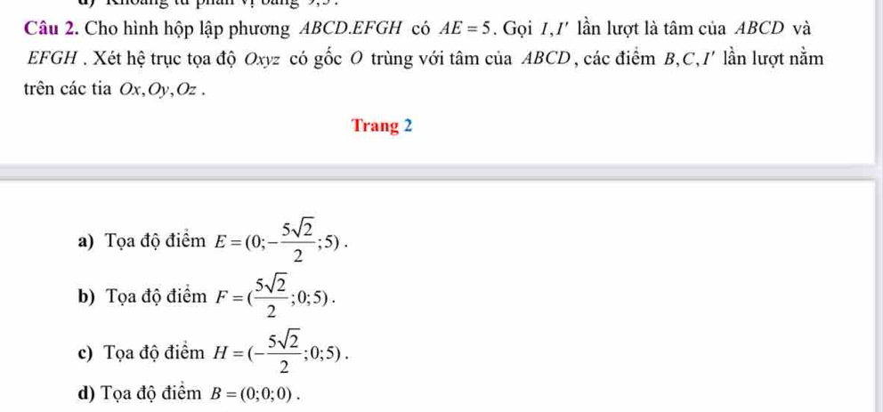 Cho hình hộp lập phương ABCD. EFGH có AE=5. Gọi 1, / lần lượt là tâm của ABCD và
EFGH. Xét hệ trục tọa độ Oxyz có gốc O trùng với tâm của ABCD , các điểm B, C, I' lần lượt nằm
trên các tia Ox, Oy, Oz.
Trang 2
a) Tọa độ điểm E=(0;- 5sqrt(2)/2 ;5).
b) Tọa độ điểm F=( 5sqrt(2)/2 ;0;5).
c) Tọa độ điểm H=(- 5sqrt(2)/2 ;0;5).
d) Tọa độ điểm B=(0;0;0).