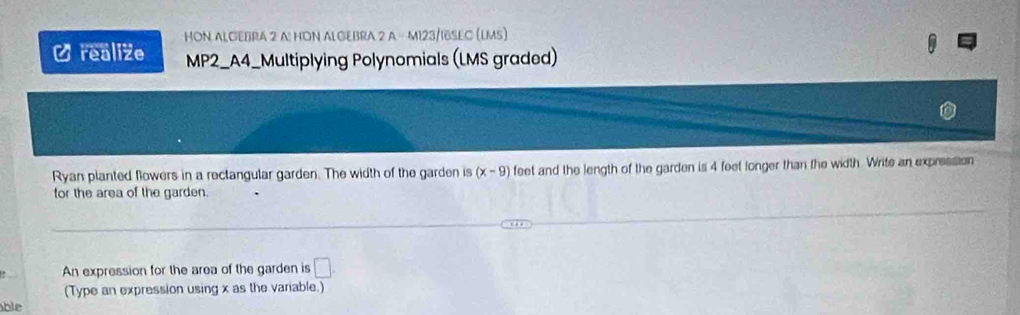 HON ALGEBRA 2 A: HON ALGEBRA 2 A - M123/IδSEC (LMS) 
C realize MP2_A4_Multiplying Polynomials (LMS graded) 
Ryan planted flowers in a rectangular garden. The width of the garden is (x-9) feet and the length of the garden is 4 feet longer than the width. Write an expression 
for the area of the garden. 
An expression for the area of the garden is □ . 
(Type an expression using x as the variable.) 
ble