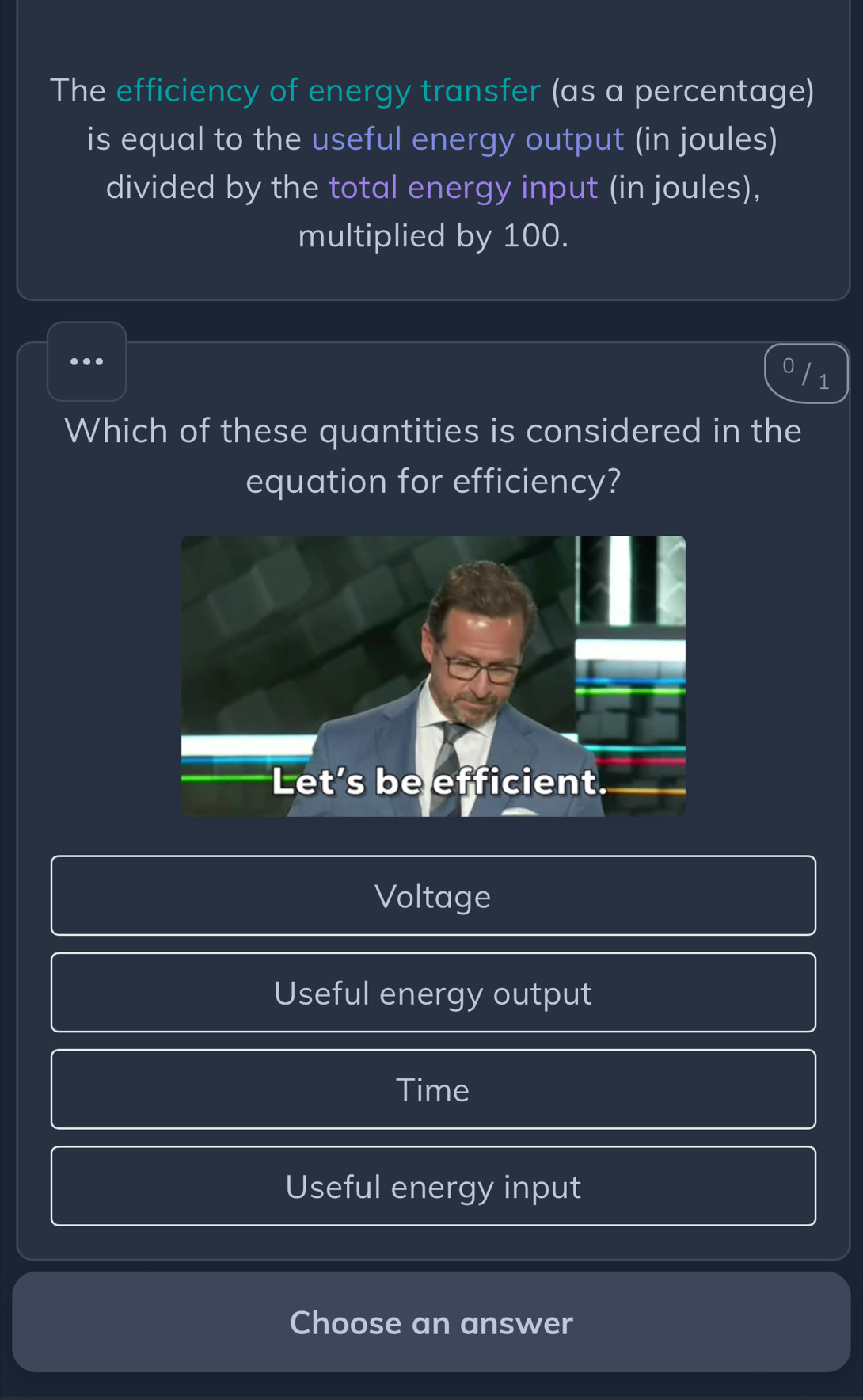 The efficiency of energy transfer (as a percentage)
is equal to the useful energy output (in joules)
divided by the total energy input (in joules),
multiplied by 100.
...
Which of these quantities is considered in the
equation for efficiency?
Voltage
Useful energy output
Time
Useful energy input
Choose an answer