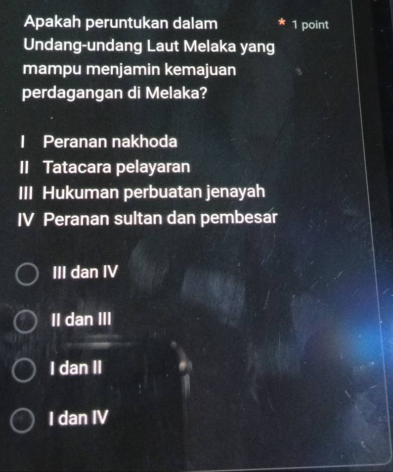 Apakah peruntukan dalam * 1 point
Undang-undang Laut Melaka yang
mampu menjamin kemajuan
perdagangan di Melaka?
I Peranan nakhoda
II Tatacara pelayaran
III Hukuman perbuatan jenayah
IV Peranan sultan dan pembesar
III dan IV
II dan III
I dan II
I dan IV